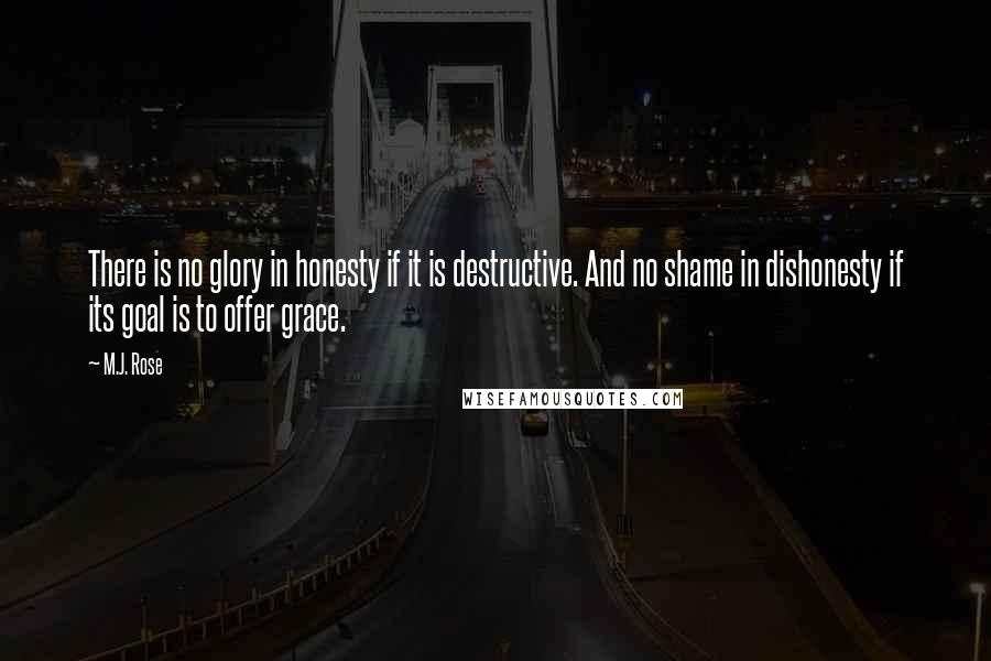 M.J. Rose Quotes: There is no glory in honesty if it is destructive. And no shame in dishonesty if its goal is to offer grace.