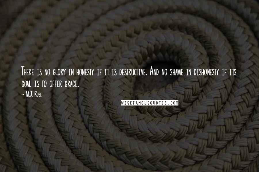 M.J. Rose Quotes: There is no glory in honesty if it is destructive. And no shame in dishonesty if its goal is to offer grace.