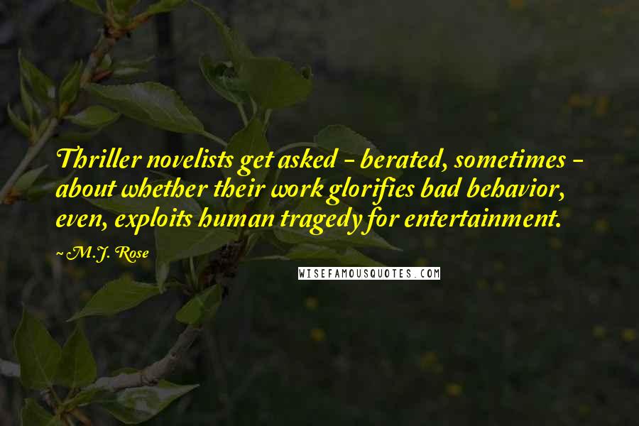 M.J. Rose Quotes: Thriller novelists get asked - berated, sometimes - about whether their work glorifies bad behavior, even, exploits human tragedy for entertainment.