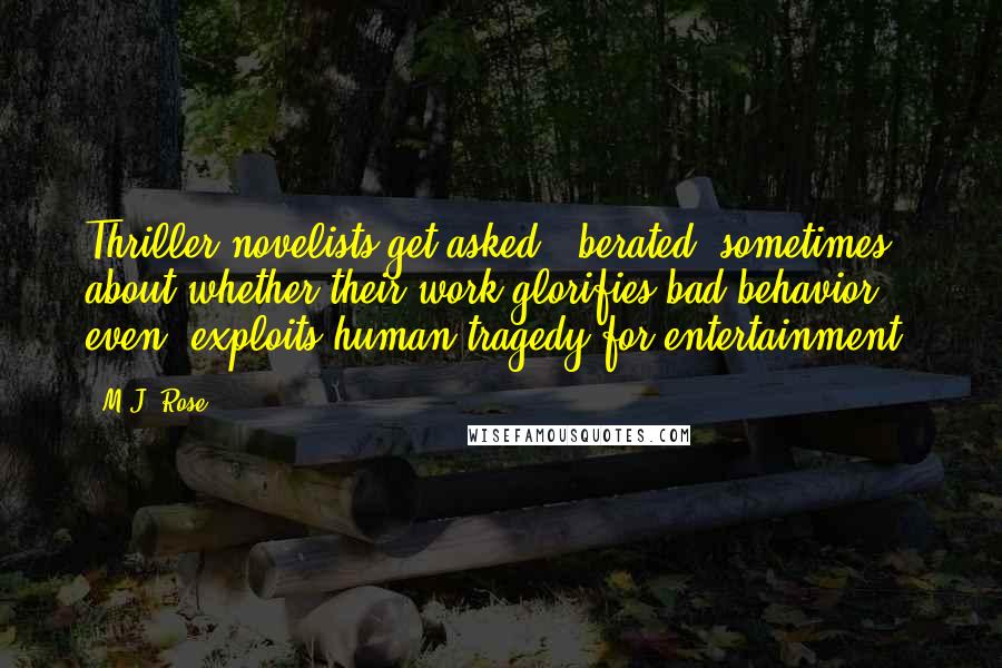 M.J. Rose Quotes: Thriller novelists get asked - berated, sometimes - about whether their work glorifies bad behavior, even, exploits human tragedy for entertainment.
