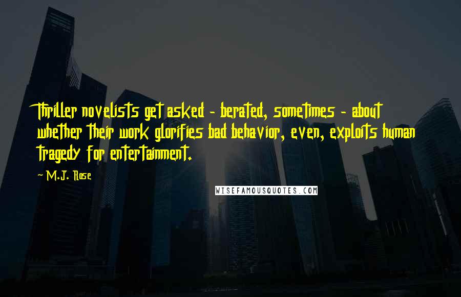 M.J. Rose Quotes: Thriller novelists get asked - berated, sometimes - about whether their work glorifies bad behavior, even, exploits human tragedy for entertainment.