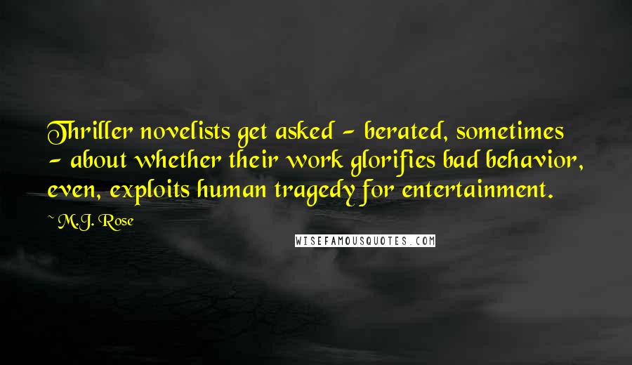 M.J. Rose Quotes: Thriller novelists get asked - berated, sometimes - about whether their work glorifies bad behavior, even, exploits human tragedy for entertainment.