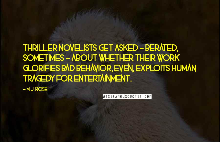 M.J. Rose Quotes: Thriller novelists get asked - berated, sometimes - about whether their work glorifies bad behavior, even, exploits human tragedy for entertainment.