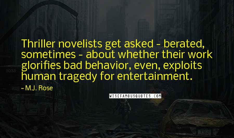 M.J. Rose Quotes: Thriller novelists get asked - berated, sometimes - about whether their work glorifies bad behavior, even, exploits human tragedy for entertainment.