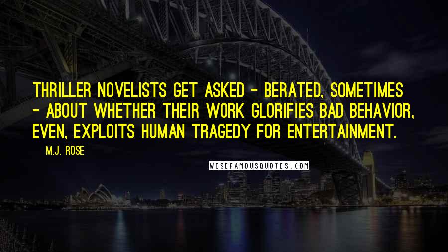 M.J. Rose Quotes: Thriller novelists get asked - berated, sometimes - about whether their work glorifies bad behavior, even, exploits human tragedy for entertainment.