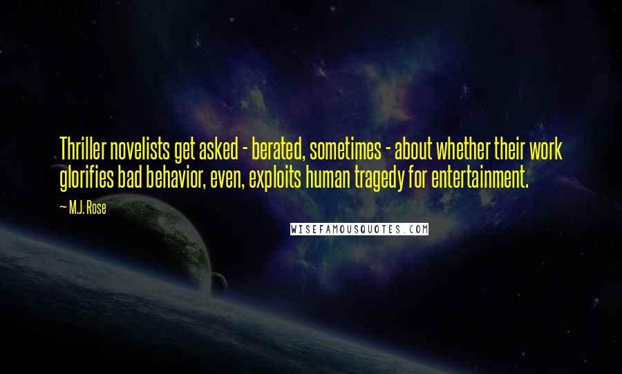 M.J. Rose Quotes: Thriller novelists get asked - berated, sometimes - about whether their work glorifies bad behavior, even, exploits human tragedy for entertainment.