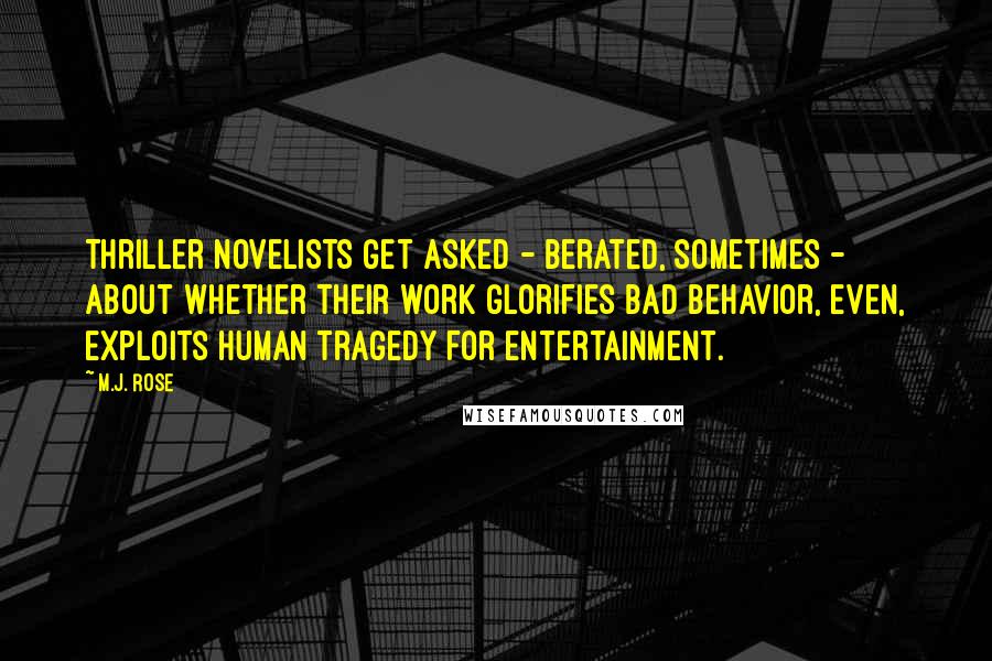 M.J. Rose Quotes: Thriller novelists get asked - berated, sometimes - about whether their work glorifies bad behavior, even, exploits human tragedy for entertainment.