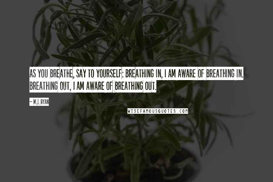 M.J. Ryan Quotes: As you breathe, say to yourself: Breathing in, I am aware of breathing in. Breathing out, I am aware of breathing out.