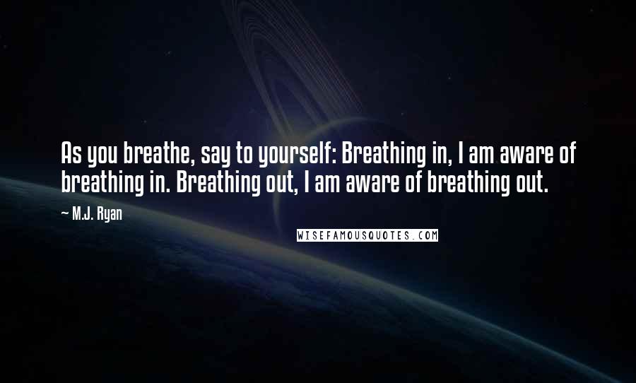 M.J. Ryan Quotes: As you breathe, say to yourself: Breathing in, I am aware of breathing in. Breathing out, I am aware of breathing out.