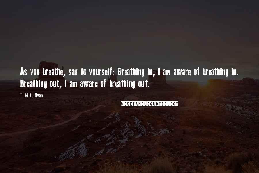 M.J. Ryan Quotes: As you breathe, say to yourself: Breathing in, I am aware of breathing in. Breathing out, I am aware of breathing out.