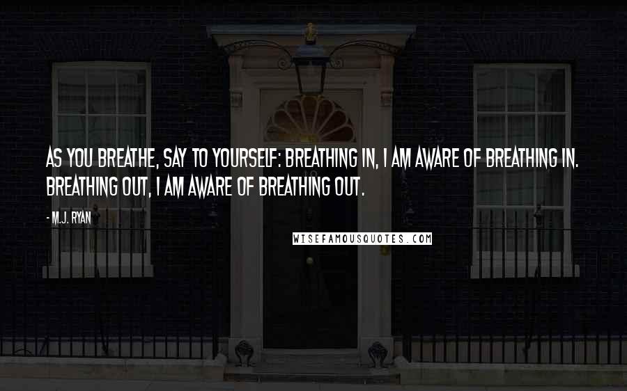 M.J. Ryan Quotes: As you breathe, say to yourself: Breathing in, I am aware of breathing in. Breathing out, I am aware of breathing out.