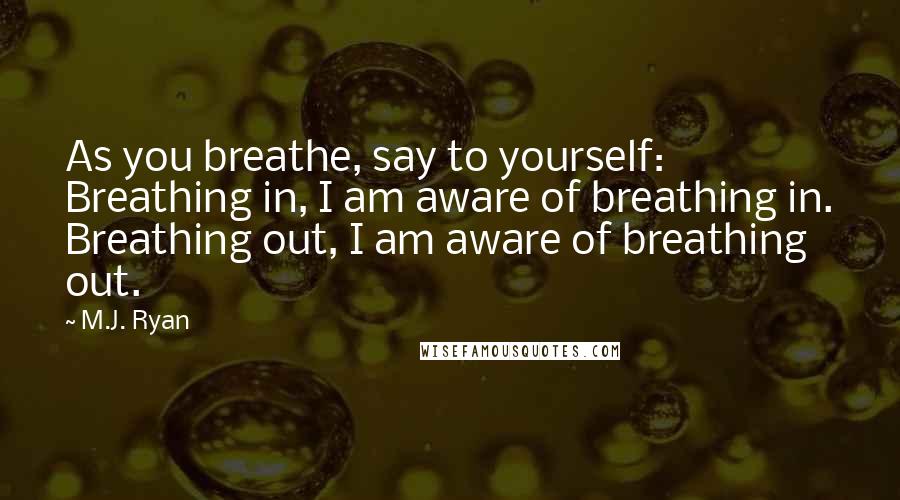 M.J. Ryan Quotes: As you breathe, say to yourself: Breathing in, I am aware of breathing in. Breathing out, I am aware of breathing out.