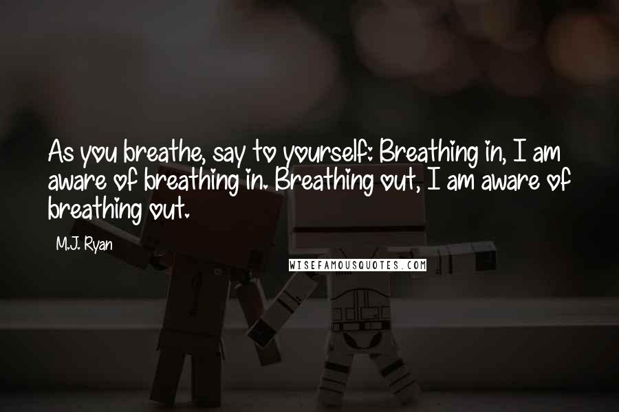 M.J. Ryan Quotes: As you breathe, say to yourself: Breathing in, I am aware of breathing in. Breathing out, I am aware of breathing out.