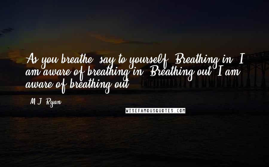 M.J. Ryan Quotes: As you breathe, say to yourself: Breathing in, I am aware of breathing in. Breathing out, I am aware of breathing out.