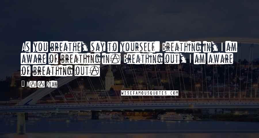 M.J. Ryan Quotes: As you breathe, say to yourself: Breathing in, I am aware of breathing in. Breathing out, I am aware of breathing out.