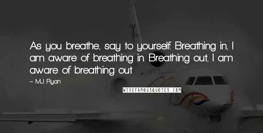 M.J. Ryan Quotes: As you breathe, say to yourself: Breathing in, I am aware of breathing in. Breathing out, I am aware of breathing out.