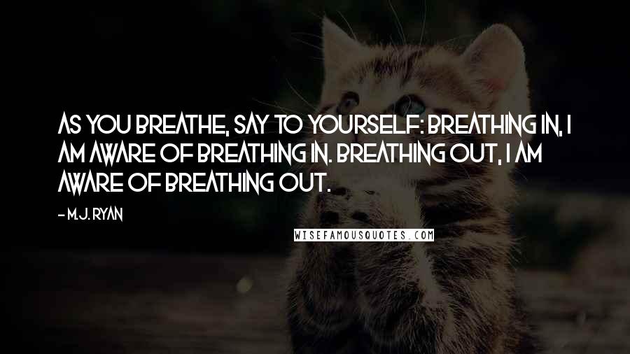 M.J. Ryan Quotes: As you breathe, say to yourself: Breathing in, I am aware of breathing in. Breathing out, I am aware of breathing out.