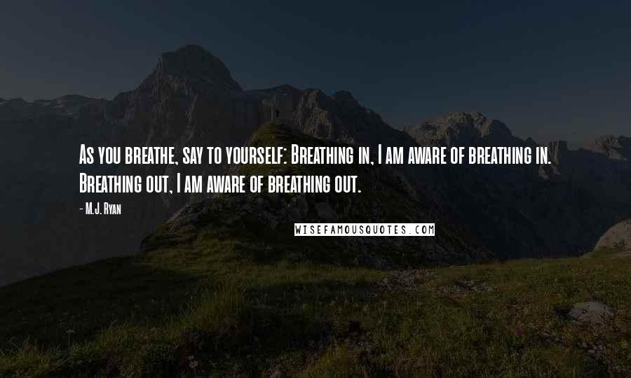 M.J. Ryan Quotes: As you breathe, say to yourself: Breathing in, I am aware of breathing in. Breathing out, I am aware of breathing out.