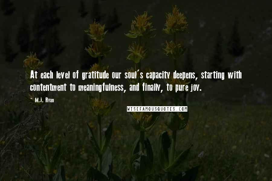 M.J. Ryan Quotes: At each level of gratitude our soul's capacity deepens, starting with contentment to meaningfulness, and finally, to pure joy.