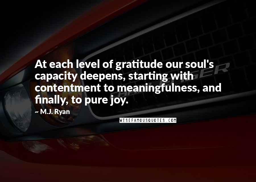 M.J. Ryan Quotes: At each level of gratitude our soul's capacity deepens, starting with contentment to meaningfulness, and finally, to pure joy.