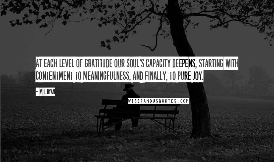 M.J. Ryan Quotes: At each level of gratitude our soul's capacity deepens, starting with contentment to meaningfulness, and finally, to pure joy.