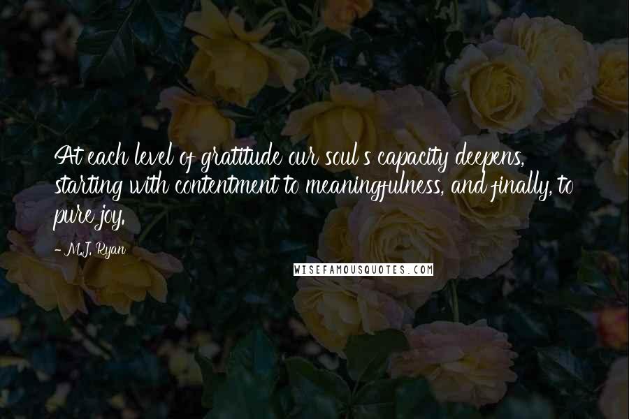 M.J. Ryan Quotes: At each level of gratitude our soul's capacity deepens, starting with contentment to meaningfulness, and finally, to pure joy.