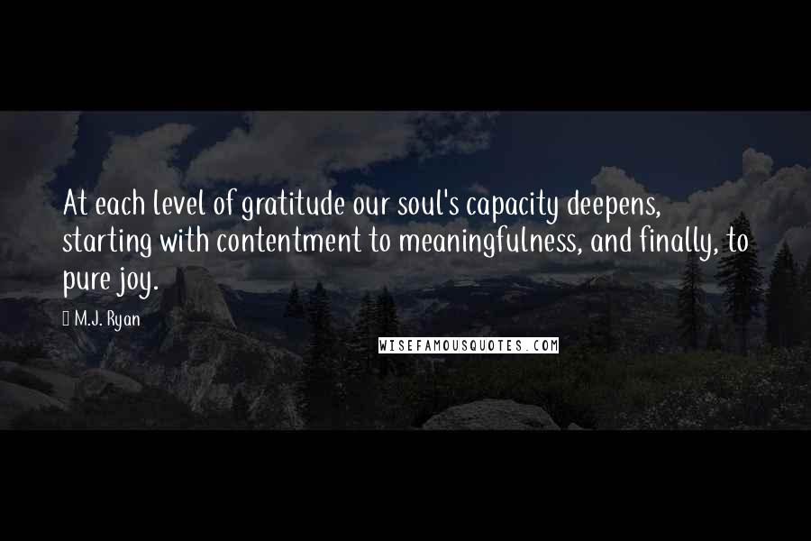 M.J. Ryan Quotes: At each level of gratitude our soul's capacity deepens, starting with contentment to meaningfulness, and finally, to pure joy.