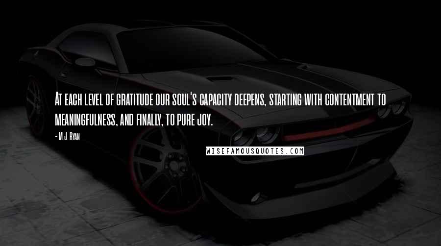 M.J. Ryan Quotes: At each level of gratitude our soul's capacity deepens, starting with contentment to meaningfulness, and finally, to pure joy.