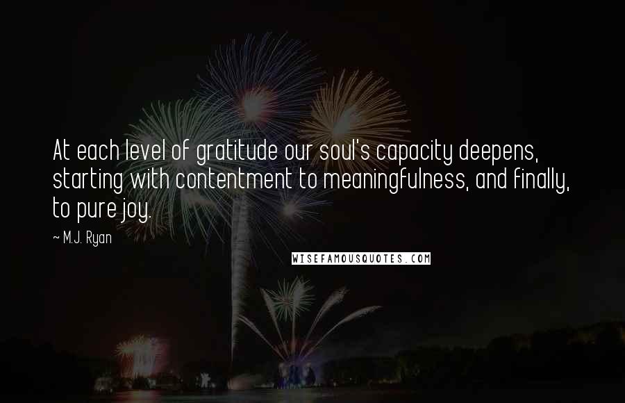 M.J. Ryan Quotes: At each level of gratitude our soul's capacity deepens, starting with contentment to meaningfulness, and finally, to pure joy.