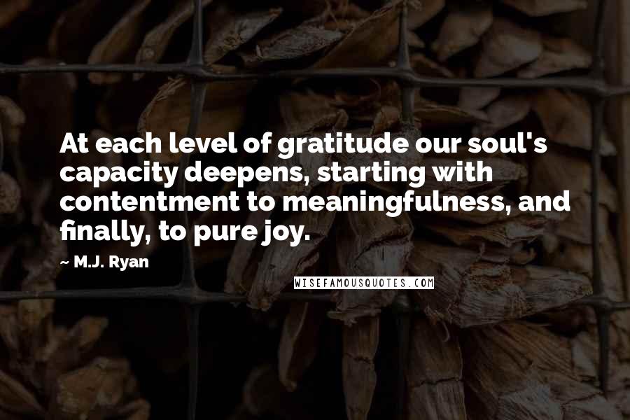 M.J. Ryan Quotes: At each level of gratitude our soul's capacity deepens, starting with contentment to meaningfulness, and finally, to pure joy.
