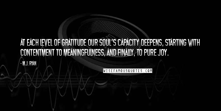 M.J. Ryan Quotes: At each level of gratitude our soul's capacity deepens, starting with contentment to meaningfulness, and finally, to pure joy.