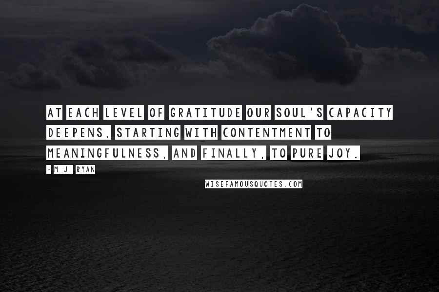 M.J. Ryan Quotes: At each level of gratitude our soul's capacity deepens, starting with contentment to meaningfulness, and finally, to pure joy.