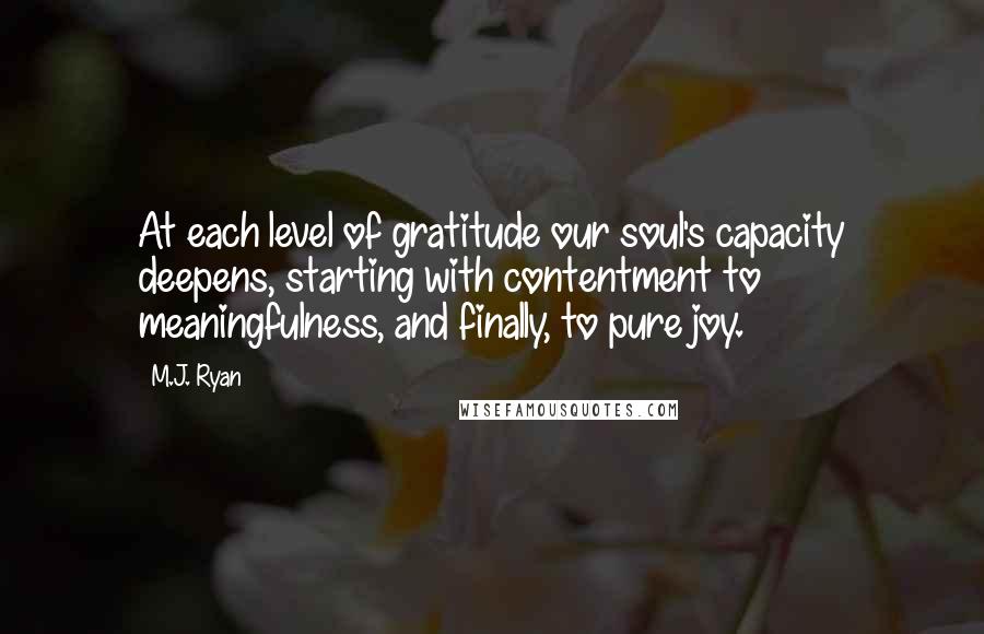 M.J. Ryan Quotes: At each level of gratitude our soul's capacity deepens, starting with contentment to meaningfulness, and finally, to pure joy.