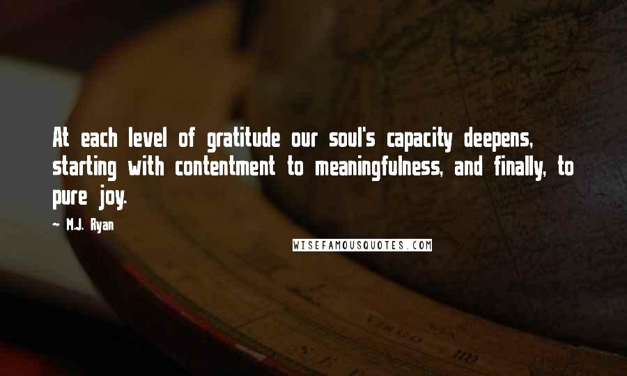 M.J. Ryan Quotes: At each level of gratitude our soul's capacity deepens, starting with contentment to meaningfulness, and finally, to pure joy.