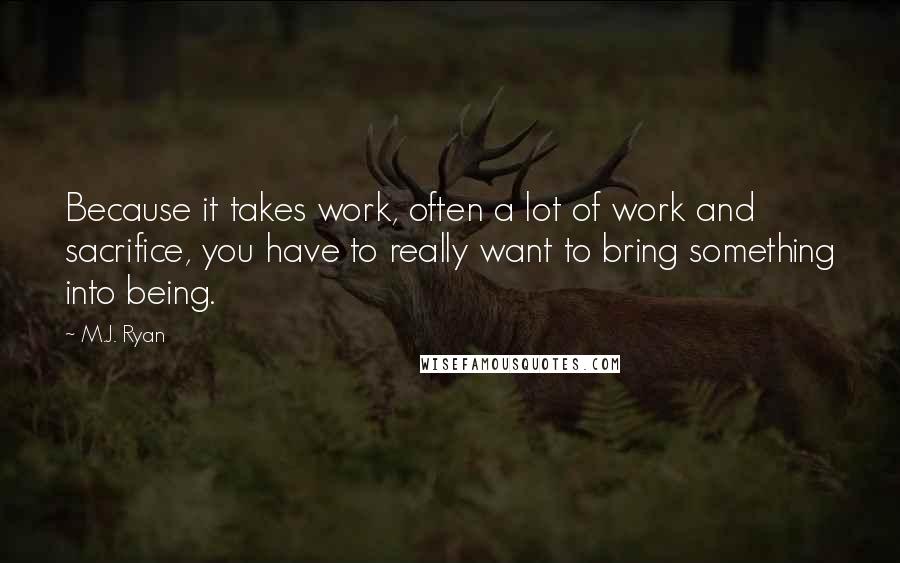 M.J. Ryan Quotes: Because it takes work, often a lot of work and sacrifice, you have to really want to bring something into being.