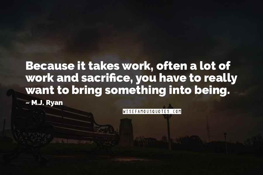 M.J. Ryan Quotes: Because it takes work, often a lot of work and sacrifice, you have to really want to bring something into being.