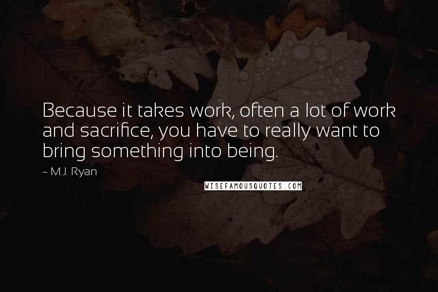 M.J. Ryan Quotes: Because it takes work, often a lot of work and sacrifice, you have to really want to bring something into being.