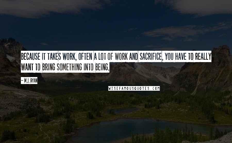 M.J. Ryan Quotes: Because it takes work, often a lot of work and sacrifice, you have to really want to bring something into being.