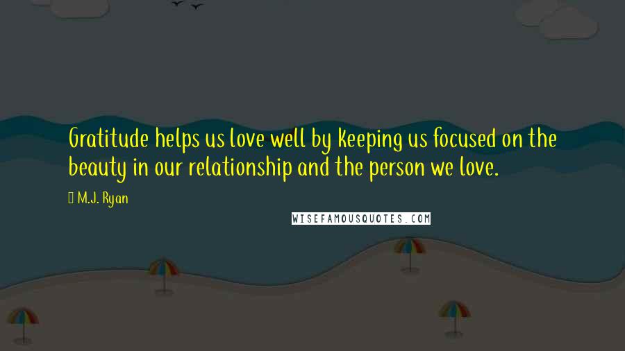 M.J. Ryan Quotes: Gratitude helps us love well by keeping us focused on the beauty in our relationship and the person we love.