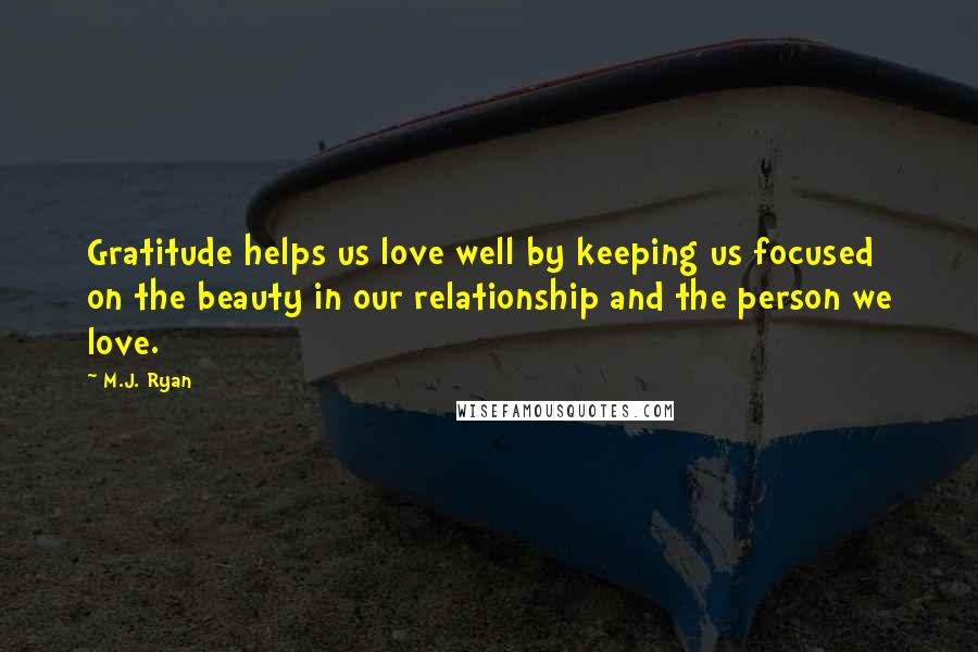 M.J. Ryan Quotes: Gratitude helps us love well by keeping us focused on the beauty in our relationship and the person we love.
