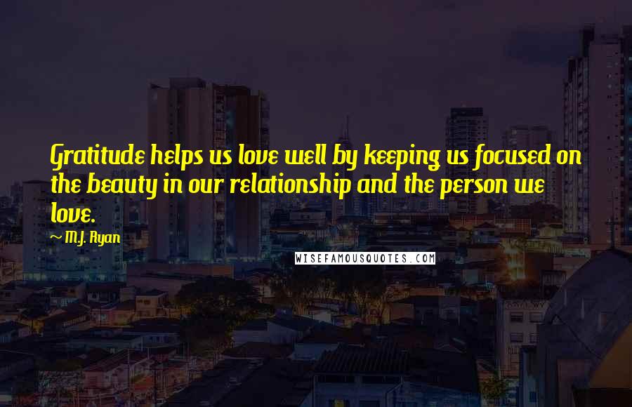 M.J. Ryan Quotes: Gratitude helps us love well by keeping us focused on the beauty in our relationship and the person we love.