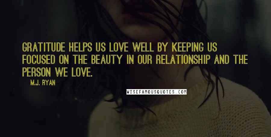 M.J. Ryan Quotes: Gratitude helps us love well by keeping us focused on the beauty in our relationship and the person we love.