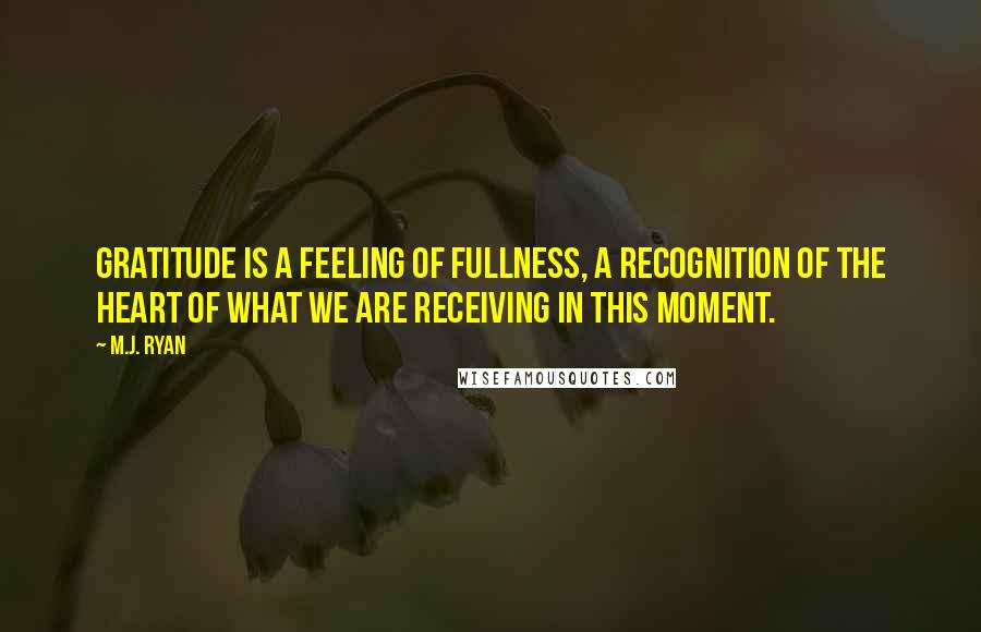 M.J. Ryan Quotes: Gratitude is a feeling of fullness, a recognition of the heart of what we are receiving in this moment.