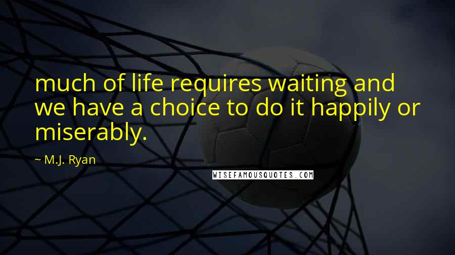 M.J. Ryan Quotes: much of life requires waiting and we have a choice to do it happily or miserably.