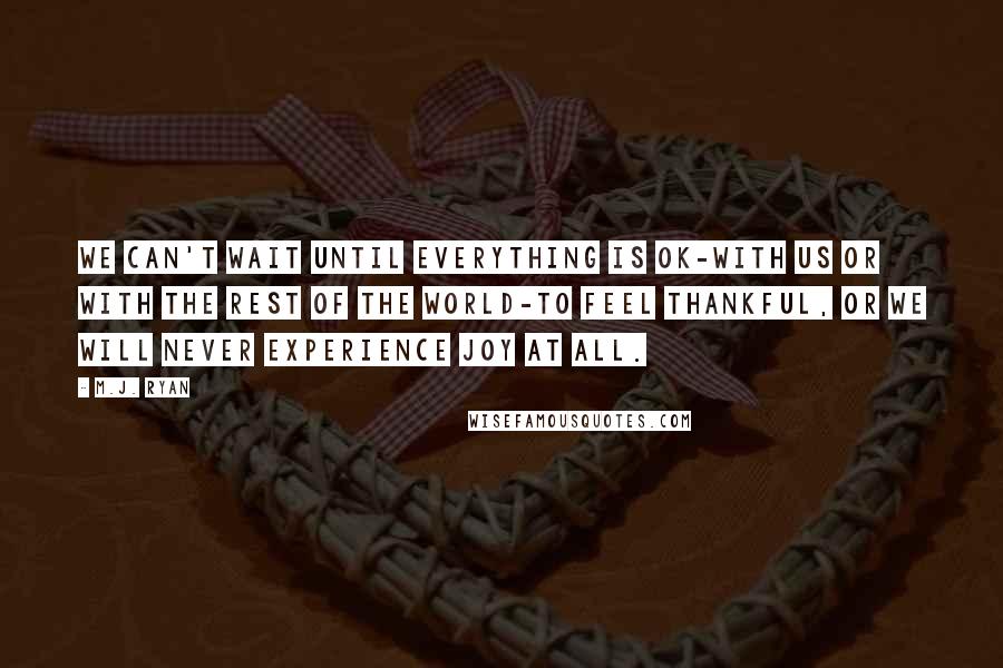 M.J. Ryan Quotes: We can't wait until everything is OK-with us or with the rest of the world-to feel thankful, or we will never experience joy at all.