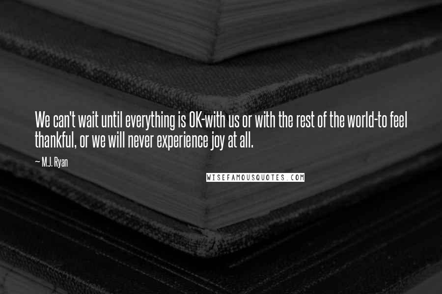 M.J. Ryan Quotes: We can't wait until everything is OK-with us or with the rest of the world-to feel thankful, or we will never experience joy at all.