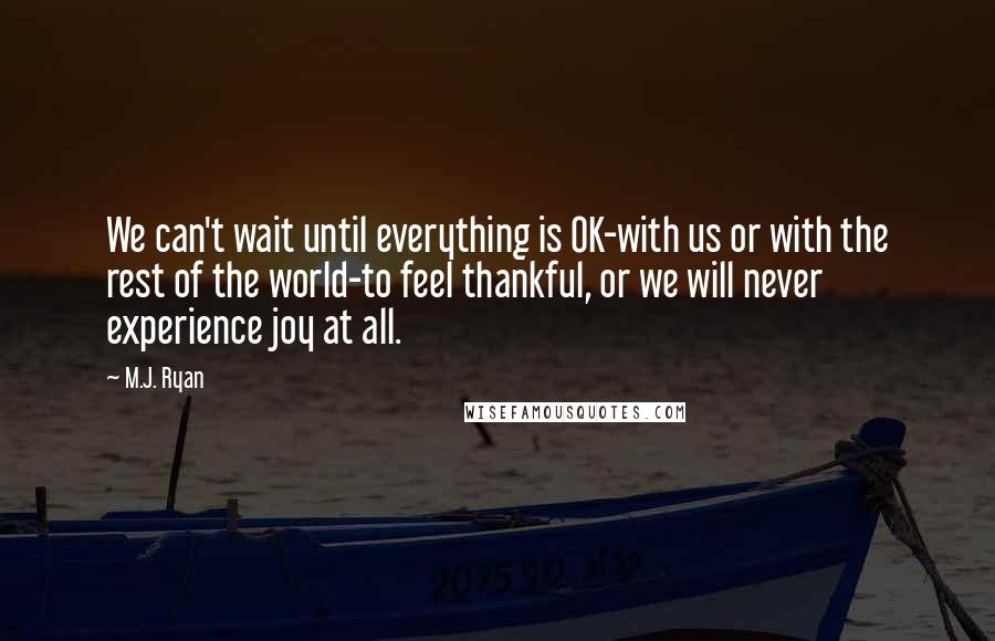 M.J. Ryan Quotes: We can't wait until everything is OK-with us or with the rest of the world-to feel thankful, or we will never experience joy at all.