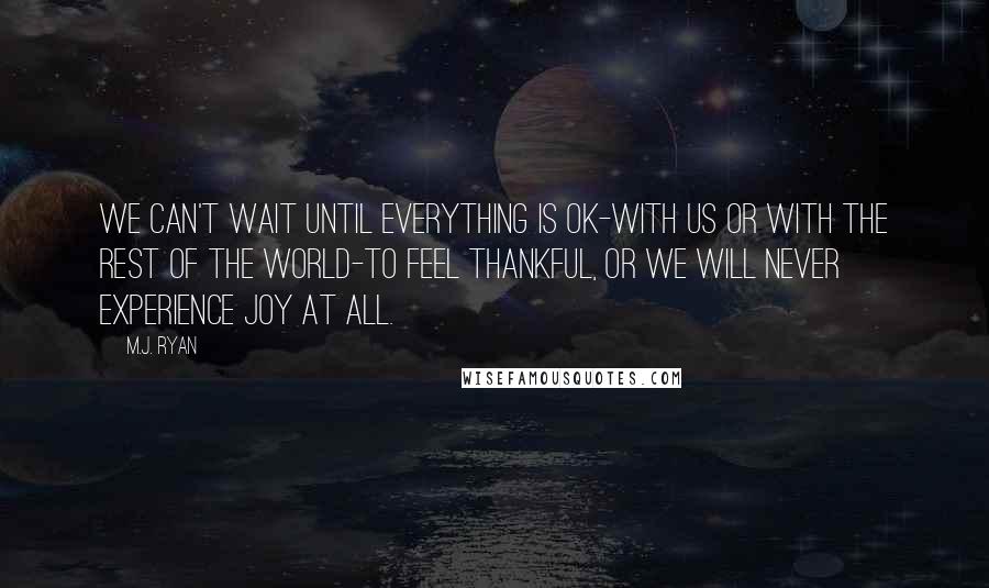 M.J. Ryan Quotes: We can't wait until everything is OK-with us or with the rest of the world-to feel thankful, or we will never experience joy at all.