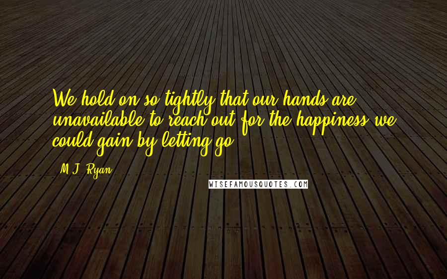 M.J. Ryan Quotes: We hold on so tightly that our hands are unavailable to reach out for the happiness we could gain by letting go.