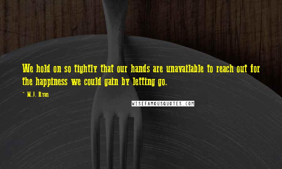 M.J. Ryan Quotes: We hold on so tightly that our hands are unavailable to reach out for the happiness we could gain by letting go.